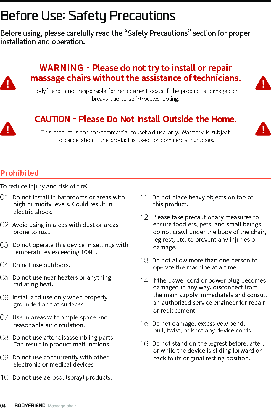 Before Use: Safety PrecautionsBefore using, please carefully read the &ldquo;Safety Precautions&rdquo; section for proper installation and operation.WARNING - Please do not try to install or repairmassage chairs without the assistance of technicians.Bodyfriend is not  responsible for  replacement  costs if  the product  is damaged orbreaks due to self -troubleshooting.CAUTION - Please Do Not Install Outside the Home.This product is for  non-commercial household use only. Warranty  is subjectto cancellation if  the product  is used for  commercial purposes.To reduce injury and risk of 󼴩re:Prohibited01  Do not install in bathrooms or areas with        high humidity levels. Could result in         electric shock.02  Avoid using in areas with dust or areas        prone to rust.03  Do not operate this device in settings with        temperatures exceeding 104F&deg;.04  Do not use outdoors.05  Do not use near heaters or anything        radiating heat.06  Install and use only when properly        grounded on 󼴪at surfaces.07  Use in areas with ample space and        reasonable air circulation.08  Do not use after disassembling parts.        Can result in product malfunctions.09  Do not use concurrently with other        electronic or medical devices.10  Do not use aerosol (spray) products.11  Do not place heavy objects on top of        this product.12  Please take precautionary measures to        ensure toddlers, pets, and small beings        do not crawl under the body of the chair,        leg rest, etc. to prevent any injuries or        damage.13  Do not allow more than one person to         operate the machine at a time.14  If the power cord or power plug becomes         damaged in any way, disconnect from         the main supply immediately and consult         an authorized service engineer for repair         or replacement.15  Do not damage, excessively bend,         pull, twist, or knot any device cords.16  Do not stand on the legrest before, after,        or while the device is sliding forward or         back to its original resting position.