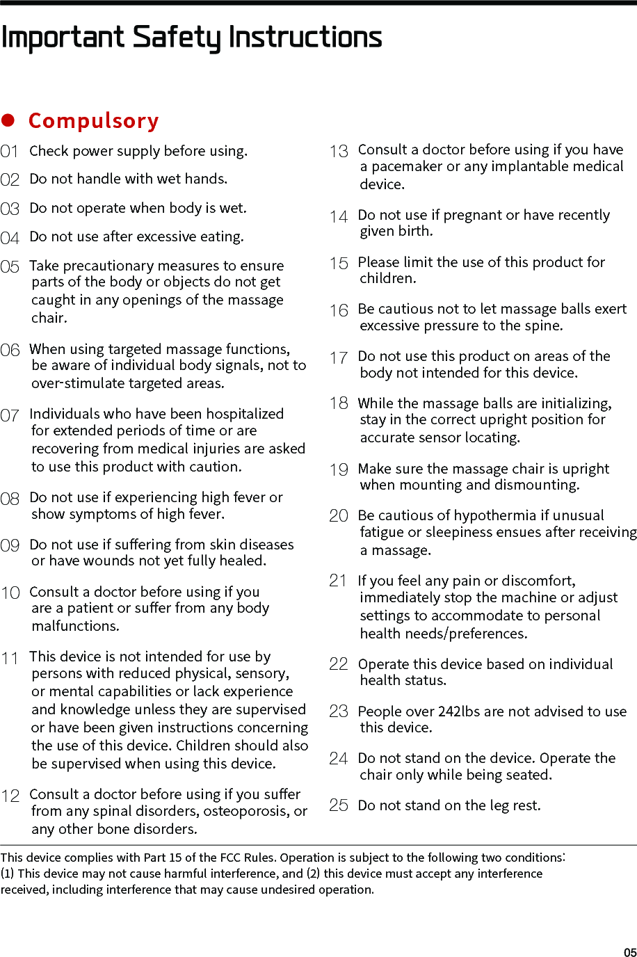  01 Check power supply before using. 02 Do not handle with wet hands. 03 Do not operate when body is wet. 04 Do not use after excessive eating. 05 Take precautionary measures to ensure         parts of the body or objects do not get         caught in any openings of the massage         chair. 06 When using targeted massage functions,         be aware of individual body signals, not to         over-stimulate targeted areas. 07 Individuals who have been hospitalized         for extended periods of time or are         recovering from medical injuries are asked         to use this product with caution. 08 Do not use if experiencing high fever or         show symptoms of high fever. 09 Do not use if su󼴨ering from skin diseases         or have wounds not yet fully healed.10 Consult a doctor before using if you        are a patient or su󼴨er from any body         malfunctions. 11 This device is not intended for use by         persons with reduced physical, sensory,         or mental capabilities or lack experience         and knowledge unless they are supervised         or have been given instructions concerning         the use of this device. Children should also         be supervised when using this device.12 Consult a doctor before using if you su󼴨er         from any spinal disorders, osteoporosis, or         any other bone disorders.13 Consult a doctor before using if you have        a pacemaker or any implantable medical         device.14 Do not use if pregnant or have recently         given birth.15 Please limit the use of this product for         children.16 Be cautious not to let massage balls exert         excessive pressure to the spine.17 Do not use this product on areas of the         body not intended for this device.18  While the massage balls are initializing,         stay in the correct upright position for         accurate sensor locating.19 Make sure the massage chair is upright         when mounting and dismounting.20  Be cautious of hypothermia if unusual         fatigue or sleepiness ensues after receiving         a massage.21  If you feel any pain or discomfort,         immediately stop the machine or adjust         settings to accommodate to personal         health needs/preferences.22  Operate this device based on individual         health status.23  People over 242lbs are not advised to use        this device. 24  Do not stand on the device. Operate the         chair only while being seated.25  Do not stand on the leg rest.Important Safety InstructionsCompulsoryThis device complies with Part 15 of the FCC Rules. Operation is subject to the following two conditions: (1) This device may not cause harmful interference, and (2) this device must accept any interference received, including interference that may cause undesired operation.