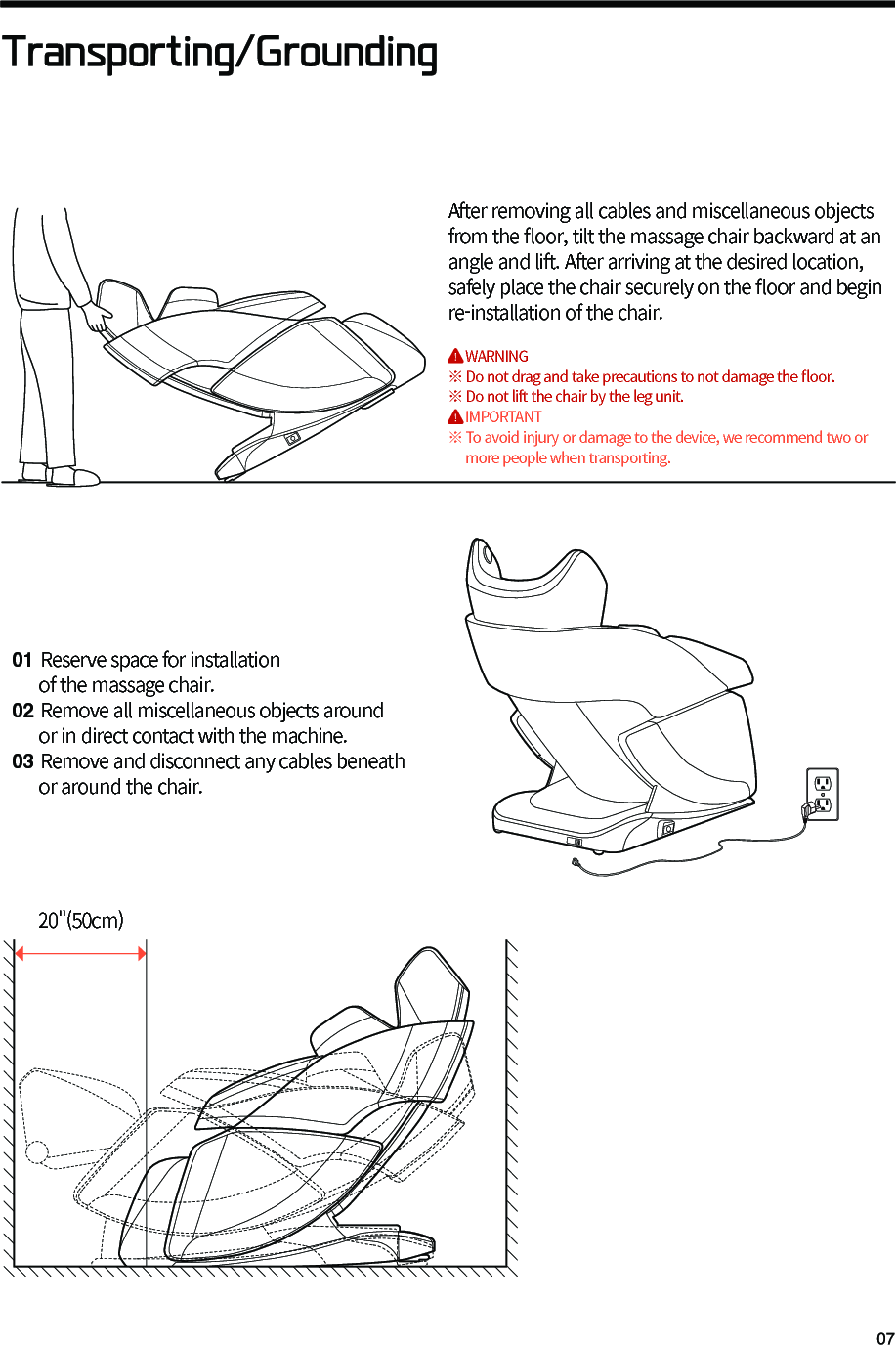 Transporting/Grounding01 Reserve space for installation      of the massage chair.02 Remove all miscellaneous objects around      or in direct contact with the machine.03 Remove and disconnect any cables beneath      or around the chair.After removing all cables and miscellaneous objects from the 󼴪oor, tilt the massage chair backward at an angle and lift. After arriving at the desired location, safely place the chair securely on the 󼴪oor and begin re-installation of the chair.     WARNING※ Do not drag and take precautions to not damage the 󼴪oor.※ Do not lift the chair by the leg unit.     IMPORTANT※ To avoid injury or damage to the device, we recommend two or     more people when transporting. 20"(50cm)