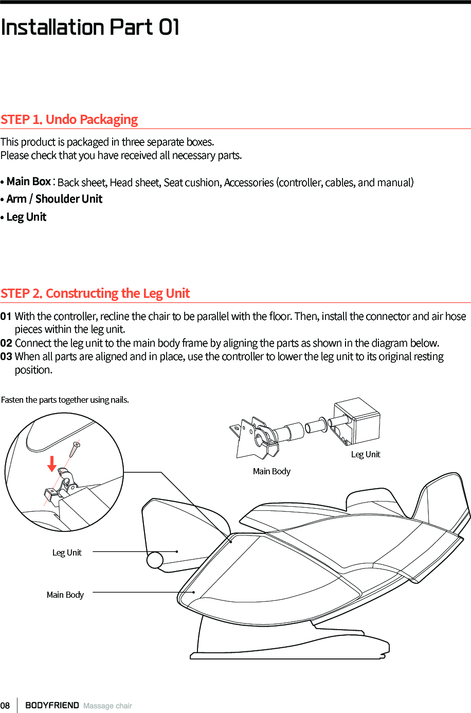 STEP 1. Undo PackagingThis product is packaged in three separate boxes.Please check that you have received all necessary parts.&bull; Main Box : Back sheet, Head sheet, Seat cushion, Accessories (controller, cables, and manual)&bull; Arm / Shoulder Unit &bull; Leg UnitSTEP 2. Constructing the Leg Unit01 With the controller, recline the chair to be parallel with the 󼴪oor. Then, install the connector and air hose       pieces within the leg unit.02 Connect the leg unit to the main body frame by aligning the parts as shown in the diagram below. 03 When all parts are aligned and in place, use the controller to lower the leg unit to its original resting       position.Installation Part 01Main BodyMain BodyLeg UnitLeg UnitFasten the parts together using nails. 