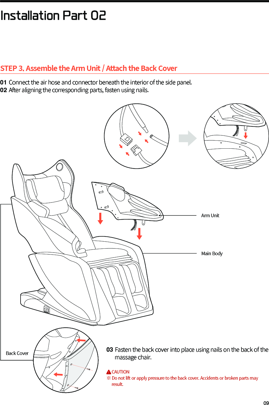STEP 3. Assemble the Arm Unit / Attach the Back Cover01 Connect the air hose and connector beneath the interior of the side panel.02 After aligning the corresponding parts, fasten using nails.03 Fasten the back cover into place using nails on the back of the      massage chair.        CAUTION※ Do not lift or apply pressure to the back cover. Accidents or broken parts may      result.Installation Part 02Arm UnitMain BodyBack Cover