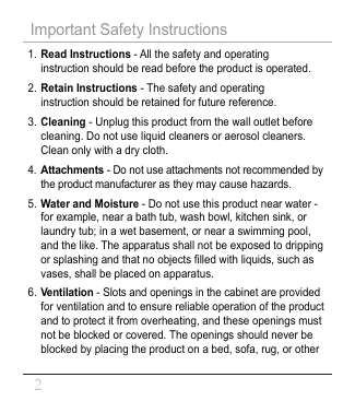 1. Read Instructions - All the safety and operating instruction should be read before the product is operated.2. Retain Instructions - The safety and operating instruction should be retained for future reference.3. Cleaning - Unplug this product from the wall outlet before cleaning. Do not use liquid cleaners or aerosol cleaners. Clean only with a dry cloth.4.Attachments - Do not use attachments not recommended by the product manufacturer as they may cause hazards.5. Water and Moisture - Do not use this product near water - for example, near a bath tub, wash bowl, kitchen sink, or laundry tub; in a wet basement, or near a swimming pool, and the like. The apparatus shall not be exposed to dripping or splashing and that no objects 󾈂lled with liquids, such as vases, shall be placed on apparatus.Important Safety Instructions6.Ventilation - Slots and openings in the cabinet are provided for ventilation and to ensure reliable operation of the product and to protect it from overheating, and these openings must not be blocked or covered. The openings should never be blocked by placing the product on a bed, sofa, rug, or other 2