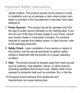    similar surface. This product should not be placed in a built-in installation such as a bookcase or rack unless proper vent-ilation is provided or the manufacturer’s instruction have been adhered to.7.Power Sources - This product should be operated only from the type of power source indicated on the marking label. If you are not sure of the type of power supply to your home, consult your product dealer or local power company. For products intended to operate from battery power, or other sources, refer to the operating instruction.8.Safety Check - Upon completion of any service or repairs to this product, ask the service technician to perform safety checks to determine that the product is in proper operating condition.9. Heat - The product should be situated away from heat sources such as radiators, heat registers, stoves, or other products (including ampli󾈂ers) that produce heat.  Battery shall not be exposed to excessive heat such as sunshine, 󾈂re, or the like.10.Excessive sound pressure from earphones and head-phones can cause hearing loss.Important Safety Instructions3