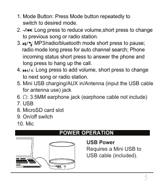 USB PowerRequires a Mini USB to USB cable (included).POWER OPERATION51. Mode Button: Press Mode button repeatedly to     switch to desired mode.2.       : Long press to reduce volume,short press to change     to previous song or radio station.3.       : MP3/radio/bluetooth mode short press to pause;     radio mode long press for auto channel search; Phone     incoming status short press to answer the phone and      long press to hang up the call.4.        : Long press to add volume, short press to change      to next song or radio station.5. Mini USB charging/AUX in/Antenna (input the USB cable     for antenna use) jack6.    : 3.5MM earphone jack (earphone cable not include) 7. USB8. MicroSD card slot9. On/off switch10. MicDC 5V/AUX