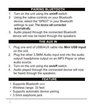 FEATUREPAIRING BLUETOOTHTHE AUX IN•  Supports Bluetooth v•  Wireless range: 33 feet•  Supports automatic device pairing•  3.5mm earphone jack1.   Turn on the unit using the on/off switch. 2.   Using the native controls on your Bluetooth        device, select the “SP637” in your Bluetooth      settings to pair. The device will connected         automatically.3.   Audio played through the connected Bluetooth device will now be heard through the speakers.1.   Plug one end of USB/AUX cable into Mini USB Input        on the unit.2.   Plug the other 3.5MM Audio input end into the audio      output/ headphone output on an MP3 Player or other       audio source.3.   Turn on the unit using the on/off switch.4.   Audio played through the connected device will now        be heard through the speakers.64.0