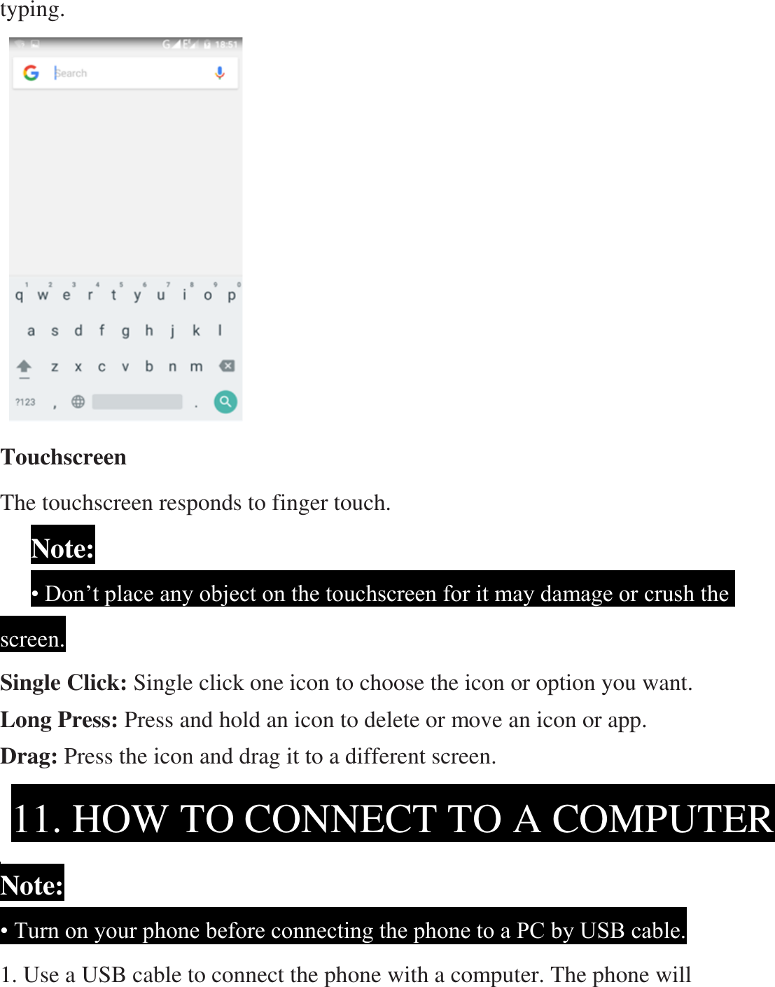 typing.                   Touchscreen The touchscreen responds to finger touch.       Note:     • Don’t place any object on the touchscreen for it may damage or crush the screen. Single Click: Single click one icon to choose the icon or option you want. Long Press: Press and hold an icon to delete or move an icon or app.   Drag: Press the icon and drag it to a different screen.     Note: • Turn on your phone before connecting the phone to a PC by USB cable. 1. Use a USB cable to connect the phone with a computer. The phone will 11. HOW TO CONNECT TO A COMPUTER  