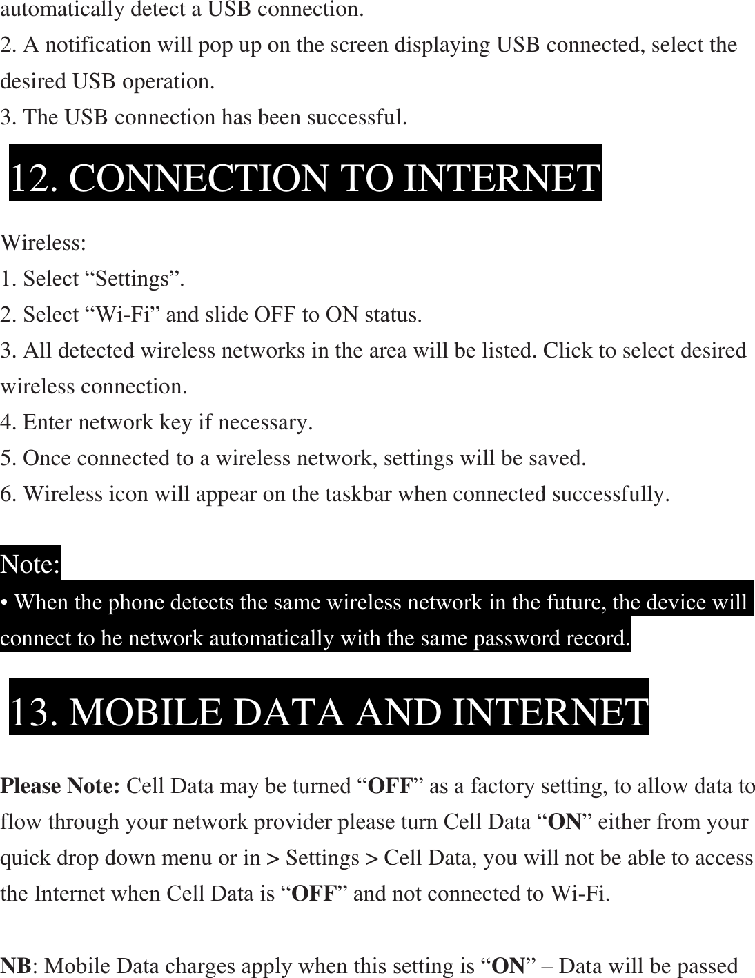 automatically detect a USB connection.   2. A notification will pop up on the screen displaying USB connected, select the desired USB operation. 3. The USB connection has been successful.     Wireless: 1. Select “Settings”. 2. Select “Wi-Fi” and slide OFF to ON status. 3. All detected wireless networks in the area will be listed. Click to select desired   wireless connection. 4. Enter network key if necessary. 5. Once connected to a wireless network, settings will be saved. 6. Wireless icon will appear on the taskbar when connected successfully.  Note: • When the phone detects the same wireless network in the future, the device will connect to he network automatically with the same password record.        Please Note: Cell Data may be turned “OFF” as a factory setting, to allow data to flow through your network provider please turn Cell Data “ON” either from your quick drop down menu or in &gt; Settings &gt; Cell Data, you will not be able to access the Internet when Cell Data is “OFF” and not connected to Wi-Fi.  NB: Mobile Data charges apply when this setting is “ON” – Data will be passed 12. CONNECTION TO INTERNET  13. MOBILE DATA AND INTERNET  