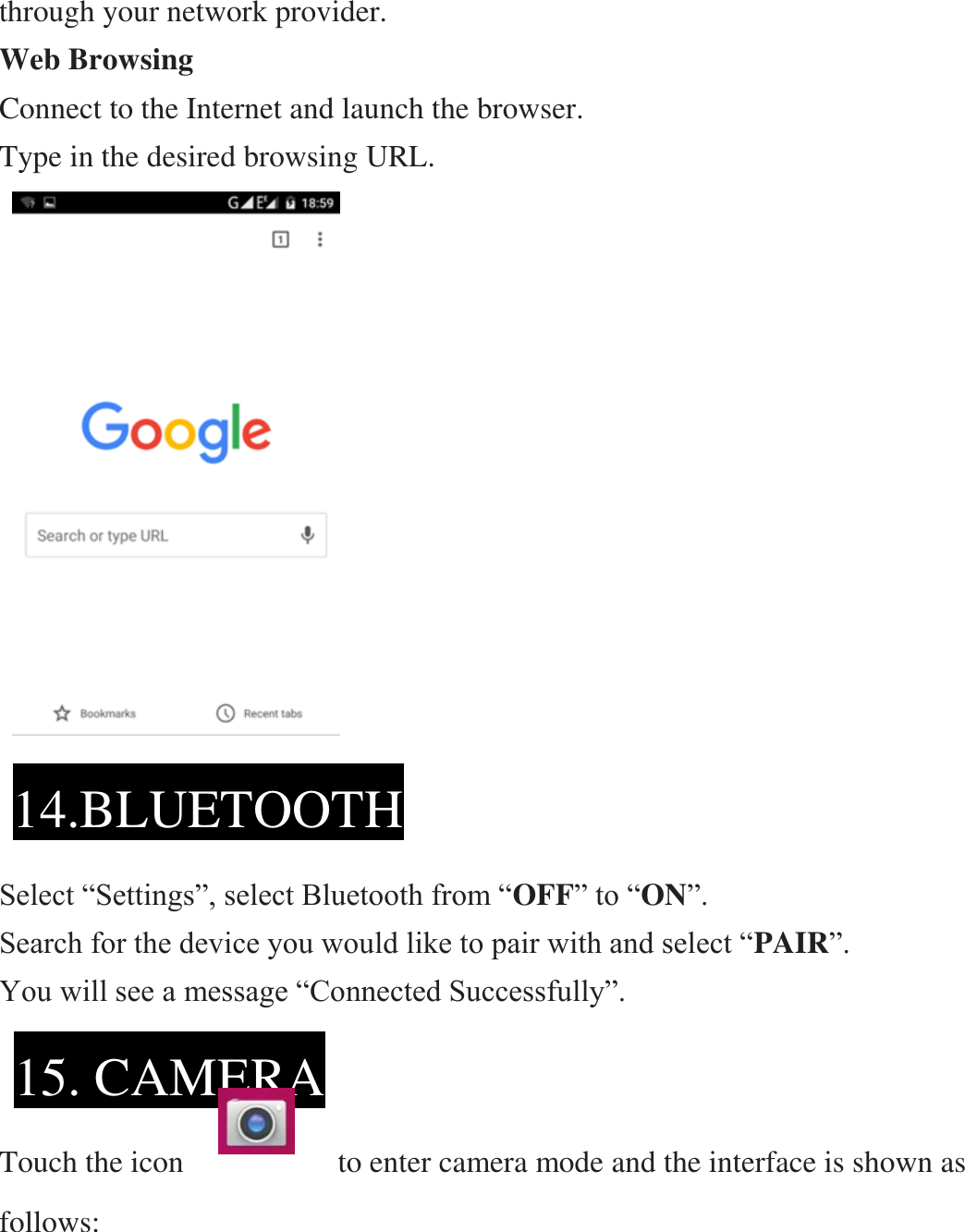 through your network provider. Web Browsing Connect to the Internet and launch the browser. Type in the desired browsing URL.                        Select “Settings”, select Bluetooth from “OFF” to “ON”.   Search for the device you would like to pair with and select “PAIR”.   You will see a message “Connected Successfully”.     Touch the icon                    to enter camera mode and the interface is shown as follows:   14.BLUETOOTH  15. CAMERA  