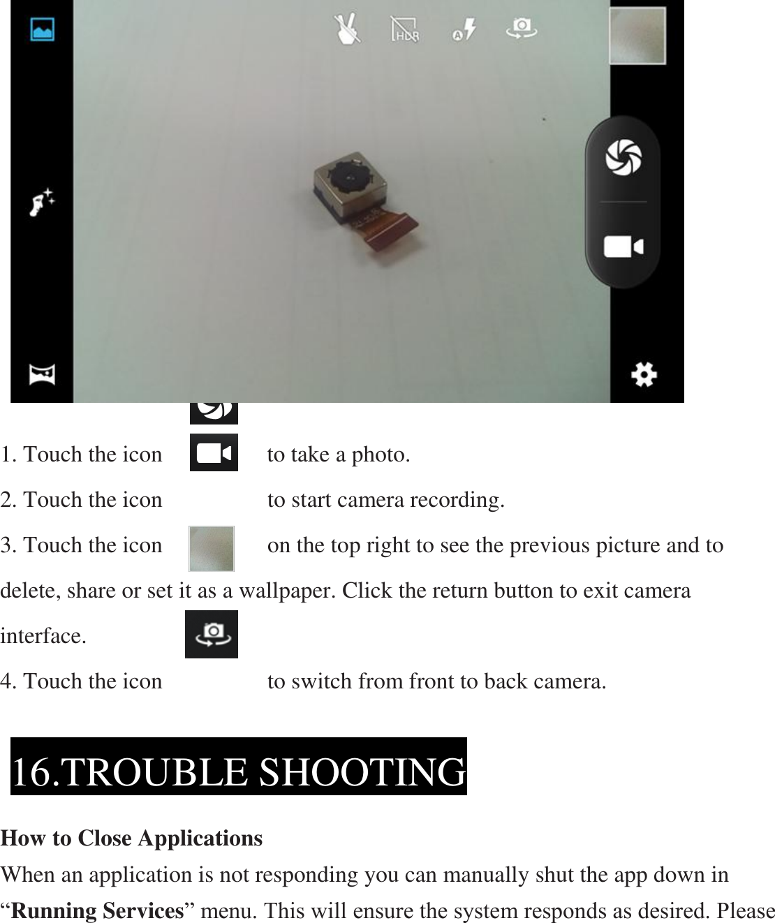                       1. Touch the icon                  to take a photo. 2. Touch the icon                  to start camera recording. 3. Touch the icon                  on the top right to see the previous picture and to delete, share or set it as a wallpaper. Click the return button to exit camera interface. 4. Touch the icon                to switch from front to back camera.      How to Close Applications When an application is not responding you can manually shut the app down in “Running Services” menu. This will ensure the system responds as desired. Please 16.TROUBLE SHOOTING  