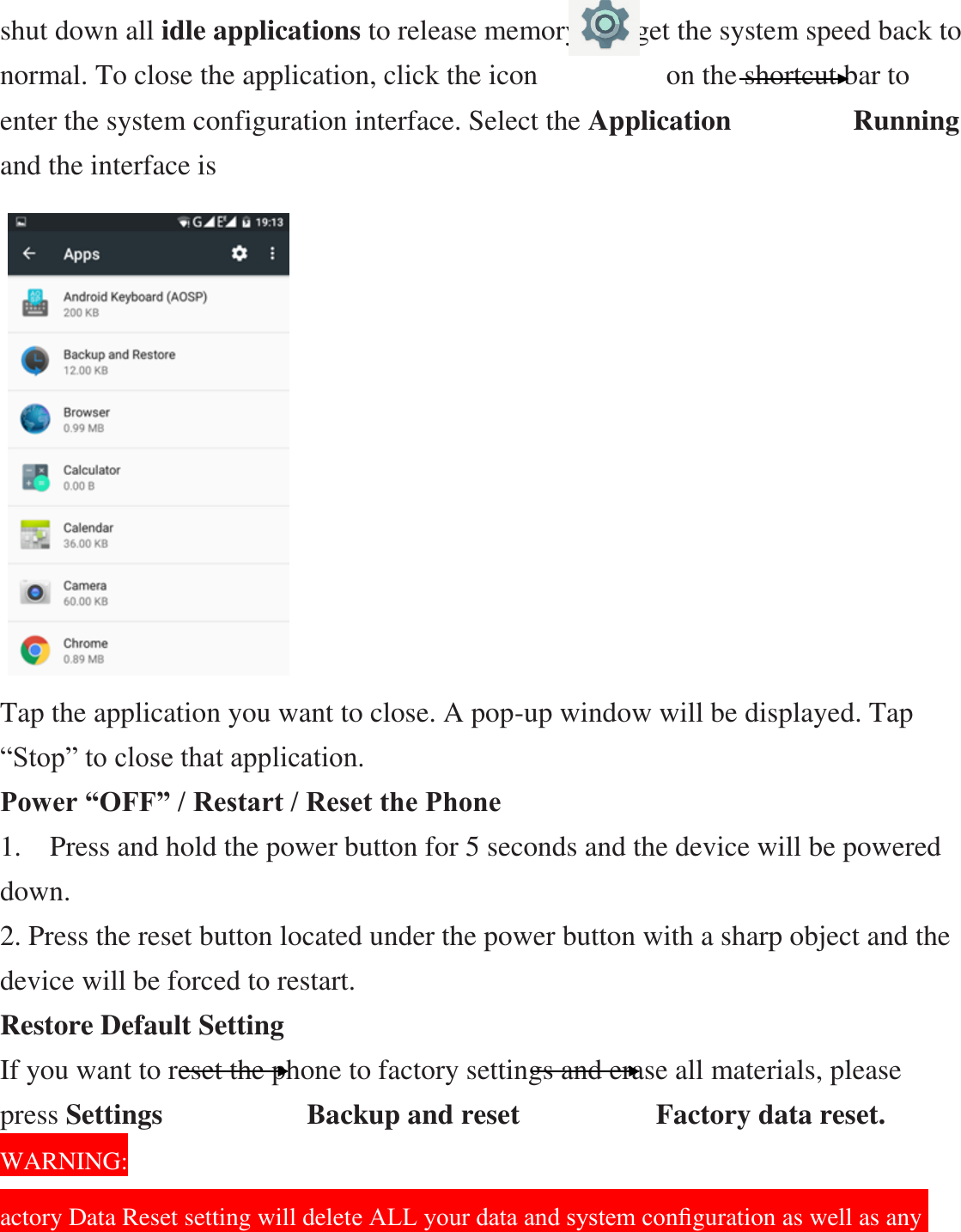 shut down all idle applications to release memory and get the system speed back to normal. To close the application, click the icon                  on the shortcut bar to enter the system configuration interface. Select the Application           Running and the interface is                    Tap the application you want to close. A pop-up window will be displayed. Tap “Stop” to close that application. Power “OFF” / Restart / Reset the Phone   1.    Press and hold the power button for 5 seconds and the device will be powered down. 2. Press the reset button located under the power button with a sharp object and the device will be forced to restart. Restore Default Setting If you want to reset the phone to factory settings and erase all materials, please press Settings             Backup and reset            Factory data reset.                                WARNING: actory Data Reset setting will delete ALL your data and system conﬁguration as well as any 