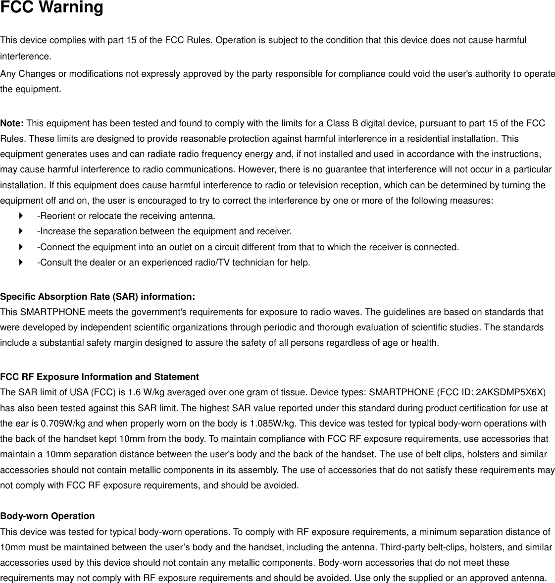 FCC Warning  This device complies with part 15 of the FCC Rules. Operation is subject to the condition that this device does not cause harmful interference. Any Changes or modifications not expressly approved by the party responsible for compliance could void the user&apos;s authority to operate the equipment.    Note: This equipment has been tested and found to comply with the limits for a Class B digital device, pursuant to part 15 of the FCC Rules. These limits are designed to provide reasonable protection against harmful interference in a residential installation. This equipment generates uses and can radiate radio frequency energy and, if not installed and used in accordance with the instructions, may cause harmful interference to radio communications. However, there is no guarantee that interference will not occur in a particular installation. If this equipment does cause harmful interference to radio or television reception, which can be determined by turning the equipment off and on, the user is encouraged to try to correct the interference by one or more of the following measures:     -Reorient or relocate the receiving antenna.     -Increase the separation between the equipment and receiver.     -Connect the equipment into an outlet on a circuit different from that to which the receiver is connected.     -Consult the dealer or an experienced radio/TV technician for help.    Specific Absorption Rate (SAR) information:   This SMARTPHONE meets the government&apos;s requirements for exposure to radio waves. The guidelines are based on standards that were developed by independent scientific organizations through periodic and thorough evaluation of scientific studies. The standards include a substantial safety margin designed to assure the safety of all persons regardless of age or health.    FCC RF Exposure Information and Statement   The SAR limit of USA (FCC) is 1.6 W/kg averaged over one gram of tissue. Device types: SMARTPHONE (FCC ID: 2AKSDMP5X6X) has also been tested against this SAR limit. The highest SAR value reported under this standard during product certification for use at the ear is 0.709W/kg and when properly worn on the body is 1.085W/kg. This device was tested for typical body-worn operations with the back of the handset kept 10mm from the body. To maintain compliance with FCC RF exposure requirements, use accessories that maintain a 10mm separation distance between the user&apos;s body and the back of the handset. The use of belt clips, holsters and similar accessories should not contain metallic components in its assembly. The use of accessories that do not satisfy these requirements may not comply with FCC RF exposure requirements, and should be avoided.    Body-worn Operation   This device was tested for typical body-worn operations. To comply with RF exposure requirements, a minimum separation distance of 10mm must be maintained between the user’s body and the handset, including the antenna. Third-party belt-clips, holsters, and similar accessories used by this device should not contain any metallic components. Body-worn accessories that do not meet these requirements may not comply with RF exposure requirements and should be avoided. Use only the supplied or an approved antenna.    