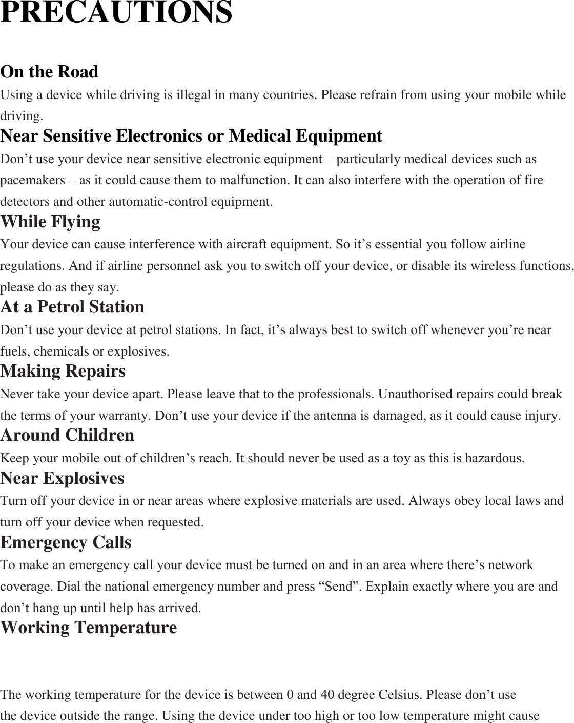 PRECAUTIONS  On the Road Using a device while driving is illegal in many countries. Please refrain from using your mobile while driving. Near Sensitive Electronics or Medical Equipment Don’t use your device near sensitive electronic equipment – particularly medical devices such as pacemakers – as it could cause them to malfunction. It can also interfere with the operation of fire detectors and other automatic-control equipment.   While Flying Your device can cause interference with aircraft equipment. So it’s essential you follow airline regulations. And if airline personnel ask you to switch off your device, or disable its wireless functions, please do as they say. At a Petrol Station Don’t use your device at petrol stations. In fact, it’s always best to switch off whenever you’re near fuels, chemicals or explosives. Making Repairs Never take your device apart. Please leave that to the professionals. Unauthorised repairs could break the terms of your warranty. Don’t use your device if the antenna is damaged, as it could cause injury.   Around Children Keep your mobile out of children’s reach. It should never be used as a toy as this is hazardous. Near Explosives   Turn off your device in or near areas where explosive materials are used. Always obey local laws and turn off your device when requested. Emergency Calls To make an emergency call your device must be turned on and in an area where there’s network coverage. Dial the national emergency number and press “Send”. Explain exactly where you are and don’t hang up until help has arrived. Working Temperature The working temperature for the device is between 0 and 40 degree Celsius. Please don’t use   the device outside the range. Using the device under too high or too low temperature might cause QUICK-START USER GUIDE ANDROID 6.0 