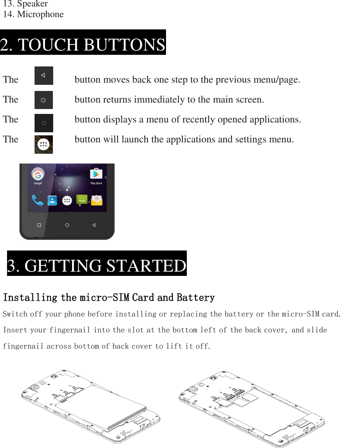 13. Speaker 14. Microphone      The                    button moves back one step to the previous menu/page. The                    button returns immediately to the main screen. The                      button displays a menu of recently opened applications. The                    button will launch the applications and settings menu.               Installing the micro-SIM Card and Battery Switch off your phone before installing or replacing the battery or the micro-SIM card. Insert your fingernail into the slot at the bottom left of the back cover, and slide fingernail across bottom of back cover to lift it off.          2. TOUCH BUTTONS  3. GETTING STARTED  