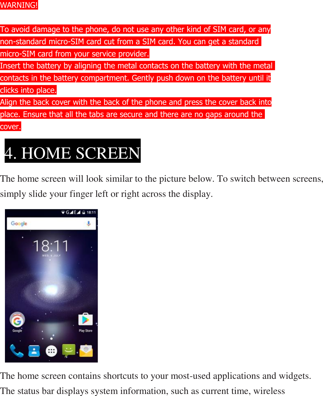   WARNING!  To avoid damage to the phone, do not use any other kind of SIM card, or any non-standard micro-SIM card cut from a SIM card. You can get a standard  micro-SIM card from your service provider. Insert the battery by aligning the metal contacts on the battery with the metal contacts in the battery compartment. Gently push down on the battery until it clicks into place. Align the back cover with the back of the phone and press the cover back into place. Ensure that all the tabs are secure and there are no gaps around the  cover.     The home screen will look similar to the picture below. To switch between screens, simply slide your finger left or right across the display.            The home screen contains shortcuts to your most-used applications and widgets. The status bar displays system information, such as current time, wireless 4. HOME SCREEN  