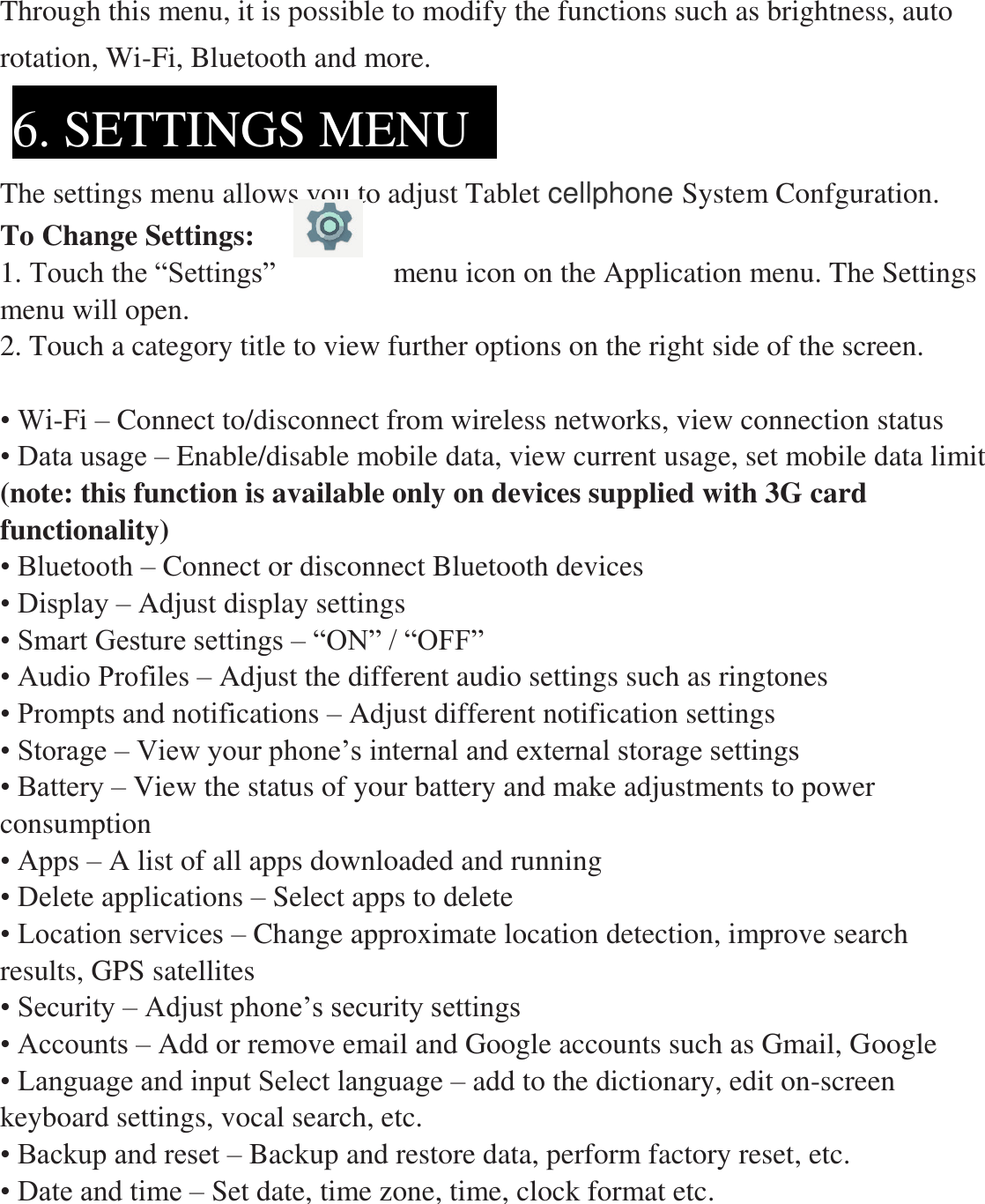  Through this menu, it is possible to modify the functions such as brightness, auto rotation, Wi-Fi, Bluetooth and more.   The settings menu allows you to adjust Tablet cellphone System Confguration. To Change Settings: 1. Touch the “Settings”                menu icon on the Application menu. The Settings menu will open. 2. Touch a category title to view further options on the right side of the screen.  • Wi-Fi – Connect to/disconnect from wireless networks, view connection status • Data usage – Enable/disable mobile data, view current usage, set mobile data limit   (note: this function is available only on devices supplied with 3G card functionality) • Bluetooth – Connect or disconnect Bluetooth devices   • Display – Adjust display settings     • Smart Gesture settings – “ON” / “OFF” • Audio Profiles – Adjust the different audio settings such as ringtones   • Prompts and notifications – Adjust different notification settings • Storage – View your phone’s internal and external storage settings • Battery – View the status of your battery and make adjustments to power consumption       • Apps – A list of all apps downloaded and running   • Delete applications – Select apps to delete • Location services – Change approximate location detection, improve search results, GPS satellites   • Security – Adjust phone’s security settings • Accounts – Add or remove email and Google accounts such as Gmail, Google • Language and input Select language – add to the dictionary, edit on-screen keyboard settings, vocal search, etc. • Backup and reset – Backup and restore data, perform factory reset, etc. • Date and time – Set date, time zone, time, clock format etc. 6. SETTINGS MENU    