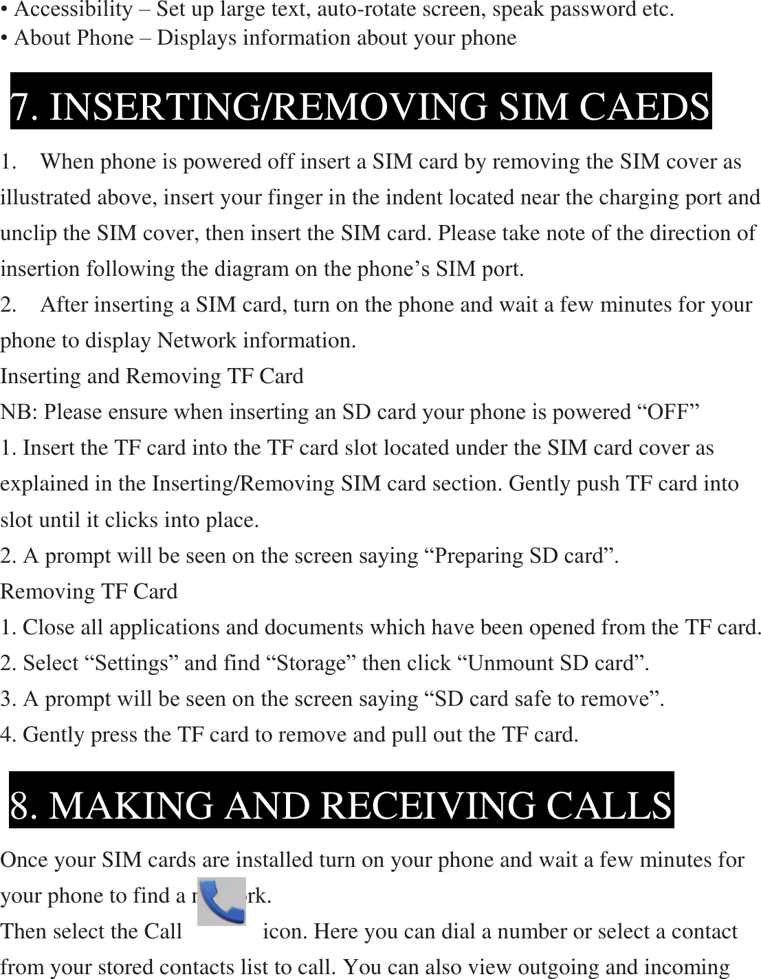 • Accessibility – Set up large text, auto-rotate screen, speak password etc. • About Phone – Displays information about your phone     1.    When phone is powered off insert a SIM card by removing the SIM cover as illustrated above, insert your finger in the indent located near the charging port and unclip the SIM cover, then insert the SIM card. Please take note of the direction of insertion following the diagram on the phone’s SIM port.     2.    After inserting a SIM card, turn on the phone and wait a few minutes for your phone to display Network information. Inserting and Removing TF Card   NB: Please ensure when inserting an SD card your phone is powered “OFF” 1. Insert the TF card into the TF card slot located under the SIM card cover as explained in the Inserting/Removing SIM card section. Gently push TF card into slot until it clicks into place. 2. A prompt will be seen on the screen saying “Preparing SD card”. Removing TF Card 1. Close all applications and documents which have been opened from the TF card. 2. Select “Settings” and find “Storage” then click “Unmount SD card”. 3. A prompt will be seen on the screen saying “SD card safe to remove”. 4. Gently press the TF card to remove and pull out the TF card.      Once your SIM cards are installed turn on your phone and wait a few minutes for your phone to find a network. Then select the Call              icon. Here you can dial a number or select a contact from your stored contacts list to call. You can also view outgoing and incoming 7. INSERTING/REMOVING SIM CAEDS  8. MAKING AND RECEIVING CALLS  