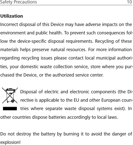 Safety Precautions  10 UtilizationIncorrect disposal of this Device may have adverse impacts on the environment and public health. To prevent such consequences fol-low the device-speciﬁc disposal requirements. Recycling of these materials helps preserve natural resources. For more information regarding recycling issues please contact local municipal authori-ties, your domestic waste collection service, store where you pur-chased the Device, or the authorized service center. Disposal of electric and electronic components (the Di-rective is applicable to the EU and other European coun-tries where separate waste disposal systems exist). In other countries dispose batteries accordingly to local laws.Do not destroy the battery by burning it to avoid the danger of explosion!