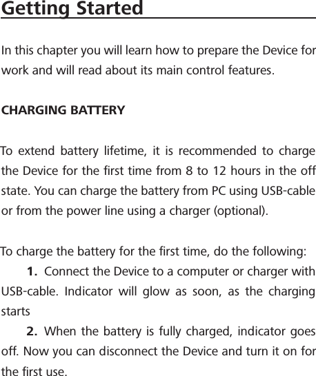 Getting StartedIn this chapter you will learn how to prepare the Device for work and will read about its main control features.CHARGING BATTERYTo extend battery lifetime, it is recommended to charge the Device for the ﬁrst time from 8 to 12 hours in the off state. You can charge the battery from PC using USB-cable or from the power line using a charger (optional).To charge the battery for the ﬁrst time, do the following:1.  Connect the Device to a computer or charger with USB-cable. Indicator will glow as soon, as the charging starts2.  When the battery is fully charged, indicator goes off. Now you can disconnect the Device and turn it on for the ﬁrst use.
