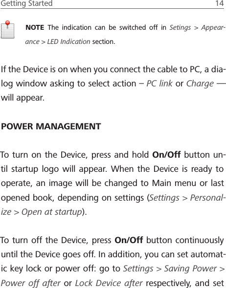 Getting Started  14 NOTE  The indication can be switched off in Setings > Appear-ance> LED Indication section.If the Device is on when you connect the cable to PC, a dia-log window asking to select action &ndash; PC link or Charge&mdash; will appear.POWER MANAGEMENTTo turn on the Device, press and hold On/Off button un-til startup logo will appear. When the Device is ready to operate, an image will be changed to Main menu or last opened book, depending on settings (Settings > Personal-ize > Open at startup).To turn off the Device, press On/Off button continuously until the Device goes off. In addition, you can set automat-ic key lock or power off: go to Settings > Saving Power> Power off after or Lock Device after respectively, and set 