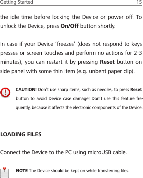 Getting Started  15 the idle time before locking the Device or power off. To unlock the Device, press On/Off button shortly.In case if your Device &lsquo;freezes&rsquo; (does not respond to keys presses or screen touches and perform no actions for 2-3 minutes), you can restart it by pressing Reset button on side panel with some thin item (e.g. unbent paper clip).CAUTION! Don&rsquo;t use sharp items, such as needles, to press Reset button to avoid Device case damage! Don&rsquo;t use this feature fre-quently, because it affects the electronic components of the Device.LOADING FILESConnect the Device to the PC using microUSB cable.NOTE The Device should be kept on while transferring ﬁles.