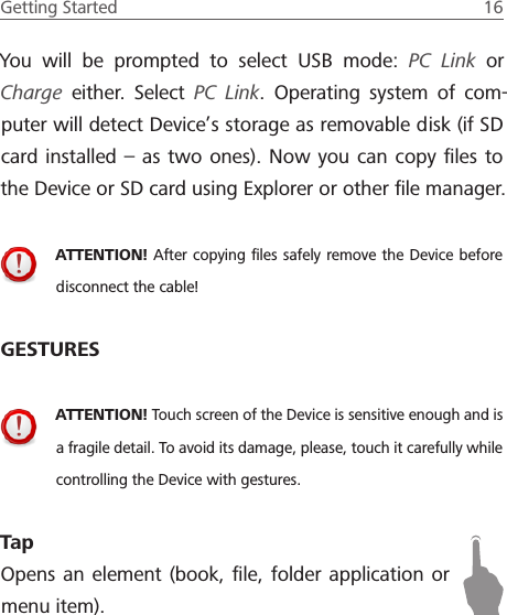 Getting Started  16 You will be prompted to select USB mode: PC Link or Charge either. Select PC Link. Operating system of com-puter will detect Device&rsquo;s storage as removable disk (if SD card installed &ndash; as two ones). Now you can copy ﬁles to the Device or SD card using Explorer or other ﬁle manager.ATTENTION! After copying ﬁles safely remove the Device before disconnect the cable!GESTURESATTENTION! Touch screen of the Device is sensitive enough and is a fragile detail. To avoid its damage, please, touch it carefully while controlling the Device with gestures.TapOpens an element (book, ﬁle, folder application or menu item).