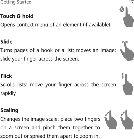 Getting Started  17 Touch &amp; holdOpens context menu of an element (if available).SlideTurns pages of a book or a list; moves an image: slide your ﬁnger across the screen.FlickScrolls lists: move your ﬁnger across the screen rapidly.ScalingChanges the image scale: place two ﬁngers on a screen and pinch them together to zoom out or spread them apart to zoom in.