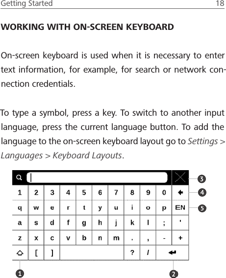 Getting Started  18 WORKING WITH ON-SCREEN KEYBOARDOn-screen keyboard is used when it is necessary to enter text information, for example, for search or network con-nection credentials.To type a symbol, press a key. To switch to another input language, press the current language button. To add the language to the on-screen keyboard layout go to Settings> Languages > Keyboard Layouts.
