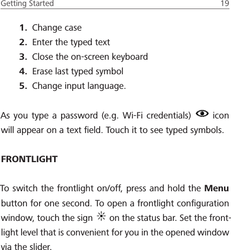 Getting Started  19 1.  Change case2.  Enter the typed text3.  Close the on-screen keyboard4.  Erase last typed symbol5.  Change input language.As you type a password (e.g. Wi-Fi credentials)   icon will appear on a text ﬁeld. Touch it to see typed symbols.FRONTLIGHTTo switch the frontlight on/off, press and hold the Menu button for one second. To open a frontlight conﬁguration window, touch the sign   on the status bar. Set the front-light level that is convenient for you in the opened window via the slider.