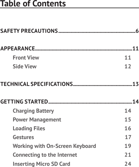 Table of ContentsSAFETY PRECAUTIONS .....................................................................6APPEARANCE.......................................................................................11Front View  11Side View  12TECHNICAL SPECIFICATIONS .....................................................13GETTING STARTED ........................................................................... 14Charging Battery  14Power Management  15Loading Files  16Gestures 17Working with On-Screen Keyboard  19Connecting to the Internet  21Inserting Micro SD Card  24