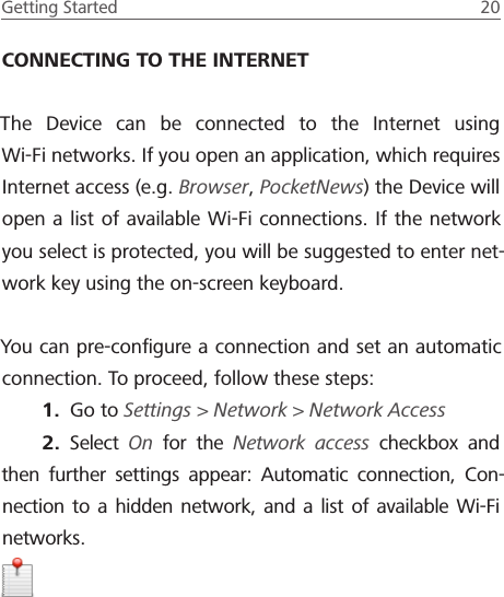 Getting Started  20 CONNECTING TO THE INTERNETThe Device can be connected to the Internet using  Wi-Fi networks. If you open an application, which requires Internet access (e.g. Browser, PocketNews) the Device will open a list of available Wi-Fi connections. If the network you select is protected, you will be suggested to enter net-work key using the on-screen keyboard.You can pre-conﬁgure a connection and set an automatic connection. To proceed, follow these steps:1.  Go to Settings > Network > Network Access2.  Select  On for the Network access checkbox and then further settings appear: Automatic connection, Con-nection to a hidden network, and a list of available Wi-Fi networks.  