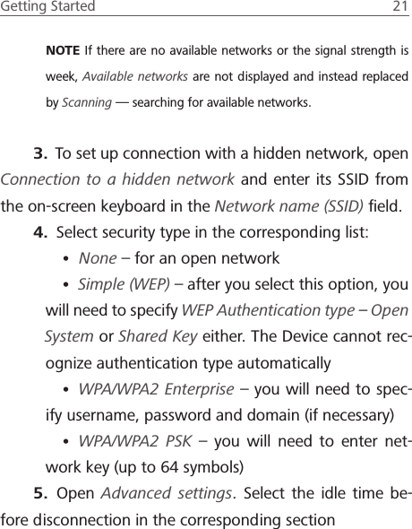 Getting Started  21 NOTE If there are no available networks or the signal strength is week, Available networks are not displayed and instead replaced by Scanning &mdash; searching for available networks.3.  To set up connection with a hidden network, open Connection to a hidden network and enter its SSID from the on-screen keyboard in the Network name (SSID) ﬁeld.4.  Select security type in the corresponding list:&bull; None &ndash; for an open network&bull; Simple (WEP) &ndash; after you select this option, you will need to specify WEP Authentication type &ndash; Open System or Shared Key either. The Device cannot rec-ognize authentication type automatically&bull; WPA/WPA2 Enterprise &ndash; you will need to spec-ify username, password and domain (if necessary)&bull; WPA/WPA2 PSK &ndash; you will need to enter net-work key (up to 64 symbols)5.  Open  Advanced settings. Select the idle time be-fore disconnection in the corresponding section