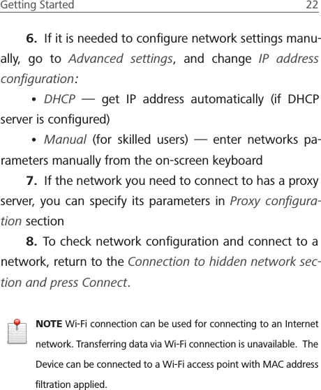 Getting Started  22 6.  If it is needed to conﬁgure network settings manu-ally, go to Advanced settings, and change IP address conﬁguration:&bull; DHCP  &mdash; get IP address automatically (if DHCP server is conﬁgured)&bull; Manual (for skilled users) &mdash; enter networks pa-rameters manually from the on-screen keyboard7.  If the network you need to connect to has a proxy server, you can specify its parameters in Proxy conﬁgura-tion section8.  To check network conﬁguration and connect to a network, return to the Connection to hidden network sec-tion and press Connect.NOTE Wi-Fi connection can be used for connecting to an Internet network. Transferring data via Wi-Fi connection is unavailable.  The Device can be connected to a Wi-Fi access point with MAC address ﬁltration applied.
