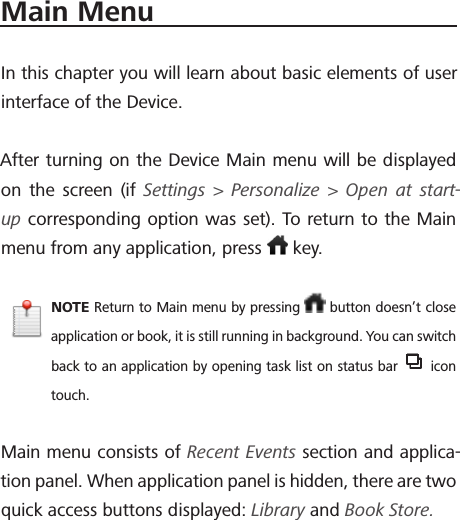 Main MenuIn this chapter you will learn about basic elements of user interface of the Device.After turning on the Device Main menu will be displayed on the screen (if Settings > Personalize > Open at start-up corresponding option was set). To return to the Main menu from any application, press   key.NOTE Return to Main menu by pressing   button doesn&rsquo;t close application or book, it is still running in background. You can switch back to an application by opening task list on status bar   icon touch.Main menu consists of Recent Events section and applica-tion panel. When application panel is hidden, there are two quick access buttons displayed: Library and Book Store.