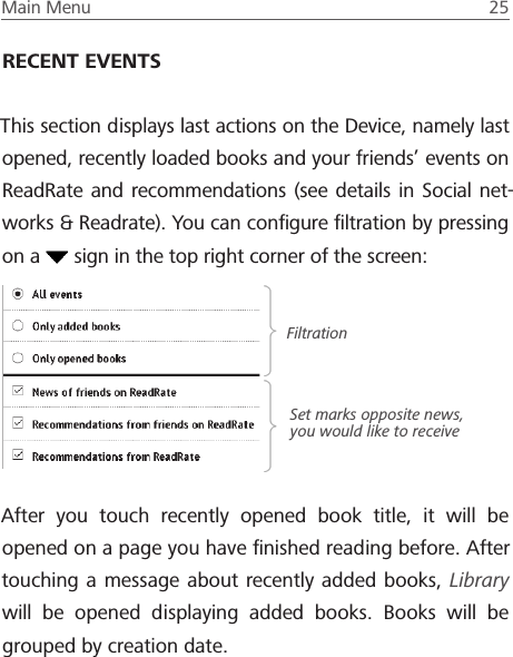 Main Menu  25 RECENT EVENTSThis section displays last actions on the Device, namely last opened, recently loaded books and your friends&rsquo; events on ReadRate and recommendations (see details in Social net-works &amp; Readrate). You can conﬁgure ﬁltration by pressing on a   sign in the top right corner of the screen:After you touch recently opened book title, it will be opened on a page you have ﬁnished reading before. After touching a message about recently added books, Library will be opened displaying added books. Books will be grouped by creation date.FiltrationSet marks opposite news, you would like to receive