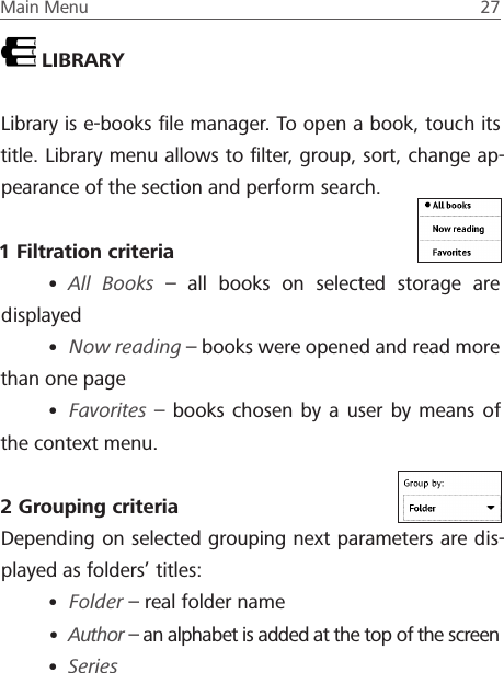 Main Menu  27 LIBRARYLibrary is e-books ﬁle manager. To open a book, touch its title. Library menu allows to ﬁlter, group, sort, change ap-pearance of the section and perform search.1 Filtration criteria&bull; All Books &ndash; all books on selected storage are displayed&bull; Now reading &ndash; books were opened and read more than one page&bull; Favorites &ndash; books chosen by a user by means of the context menu.2 Grouping criteriaDepending on selected grouping next parameters are dis-played as folders&rsquo; titles:&bull; Folder &ndash; real folder name&bull; Author &ndash; an alphabet is added at the top of the screen&bull; Series