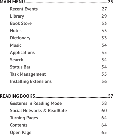 MAIN MENU ..........................................................................................25Recent Events  27Library 29Book Store  33Notes 33Dictionary 33Music 34Applications 35Search 54Status Bar  54Task Management  55Installing Extensions  56READING BOOKS ............................................................................... 57Gestures in Reading Mode  58Social Networks &amp; ReadRate  60Turning Pages  64Contents 64Open Page  65