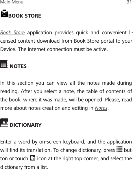 Main Menu  31  NOTESIn this section you can view all the notes made during reading. After you select a note, the table of contents of the book, where it was made, will be opened. Please, read more about notes creation and editing in Notes. DICTIONARYEnter a word by on-screen keyboard, and the application will ﬁnd its translation. To change dictionary, press   but-ton or touch   icon at the right top corner, and select the dictionary from a list.BOOK STOREBook Store application provides quick and convenient li-censed content download from Book Store portal to your Device. The internet connection must be active. 