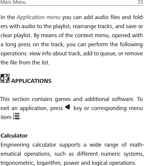 Main Menu  33 In the Application menu you can add audio ﬁles and fold-ers with audio to the playlist, rearrange tracks, and save or clear playlist. By means of the context menu, opened with a long press on the track, you can perform the following operations: view info about track, add to queue, or remove the ﬁle from the list. APPLICATIONSThis section contains games and additional software. To exit an application, press   key or corresponding menu item  .CalculatorEngineering calculator supports a wide range of math-ematical operations, such as different numeric systems, trigonometric, logarithm, power and logical operations.