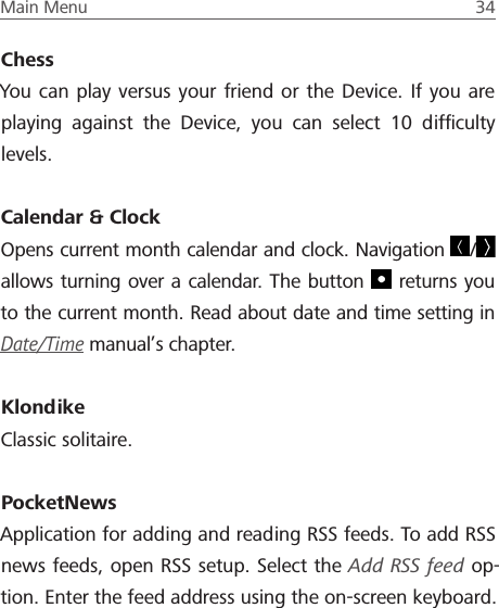 Main Menu  34 ChessYou can play versus your friend or the Device. If you are playing against the Device, you can select 10 difﬁculty levels.Calendar &amp; ClockOpens current month calendar and clock. Navigation  /  allows turning over a calendar. The button   returns you to the current month. Read about date and time setting in Date/Time manual&rsquo;s chapter.KlondikeClassic solitaire.PocketNewsApplication for adding and reading RSS feeds. To add RSS news feeds, open RSS setup. Select the Add RSS feed op-tion. Enter the feed address using the on-screen keyboard.