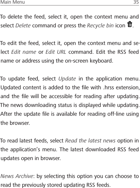 Main Menu  35 To delete the feed, select it, open the context menu and select Delete command or press the Recycle bin icon  .To edit the feed, select it, open the context menu and se-lect  Edit name or  Edit URL command. Edit the RSS feed name or address using the on-screen keyboard.To update feed, select Update in the application menu. Updated content is added to the ﬁle with .hrss extension, and the ﬁle will be accessible for reading after updating. The news downloading status is displayed while updating. After the update ﬁle is available for reading off-line using the browser.To read latest feeds, select Read the latest news option in the application&rsquo;s menu. The latest downloaded RSS feed updates open in browser.News Archive: by selecting this option you can choose to read the previously stored updating RSS feeds.