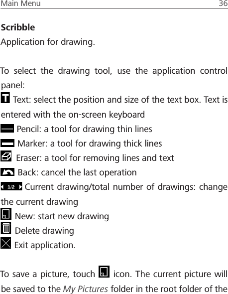 Main Menu  36 ScribbleApplication for drawing. To select the drawing tool, use the application control panel: Text: select the position and size of the text box. Text is entered with the on-screen keyboard Pencil: a tool for drawing thin lines Marker: a tool for drawing thick lines Eraser: a tool for removing lines and text Back: cancel the last operationCurrent drawing/total number of drawings: change the current drawing New: start new drawing Delete drawing Exit application.To save a picture, touch   icon. The current picture will be saved to the My Pictures folder in the root folder of the 