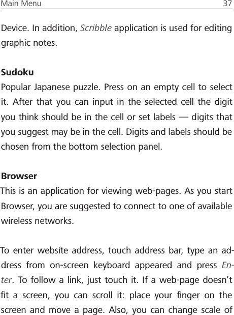 Main Menu  37 Device. In addition, Scribble application is used for editing graphic notes.SudokuPopular Japanese puzzle. Press on an empty cell to select it. After that you can input in the selected cell the digit you think should be in the cell or set labels &mdash; digits that you suggest may be in the cell. Digits and labels should be chosen from the bottom selection panel.BrowserThis is an application for viewing web-pages. As you start Browser, you are suggested to connect to one of available wireless networks.To enter website address, touch address bar, type an ad-dress from on-screen keyboard appeared and press En-ter. To follow a link, just touch it. If a web-page doesn&rsquo;t ﬁt a screen, you can scroll it: place your ﬁnger on the screen and move a page. Also, you can change scale of 