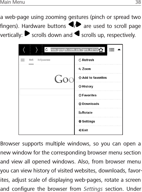 Main Menu  38 a web-page using zooming gestures (pinch or spread two ﬁngers). Hardware buttons  / are used to scroll page vertically:   scrolls down and   scrolls up, respectively. Browser supports multiple windows, so you can open a new window for the corresponding browser menu section and view all opened windows. Also, from browser menu you can view history of visited websites, downloads, favor-ites, adjust scale of displaying web-pages, rotate a screen and conﬁgure the browser from Settings section. Under 