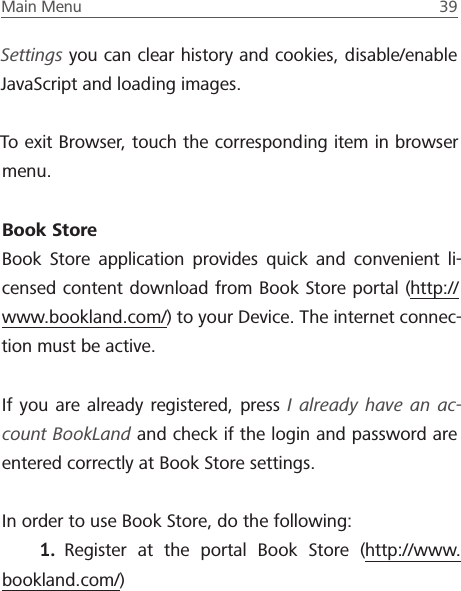 Main Menu  39 Settings you can clear history and cookies, disable/enable JavaScript and loading images. To exit Browser, touch the corresponding item in browser menu.Book StoreBook Store application provides quick and convenient li-censed content download from Book Store portal (http://www.bookland.com/) to your Device. The internet connec-tion must be active. If you are already registered, press I already have an ac-count BookLand and check if the login and password are entered correctly at Book Store settings. In order to use Book Store, do the following:1.  Register at the portal Book Store (http://www.bookland.com/)