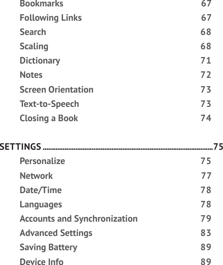 Bookmarks 67Following Links  67Search 68Scaling 68Dictionary 71Notes 72Screen Orientation  73Text-to-Speech 73Closing a Book  74SETTINGS ..............................................................................................75Personalize 75Network 77Date/Time 78Languages 78Accounts and Synchronization  79Advanced Settings  83Saving Battery  89Device Info  89