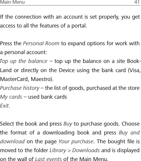 Main Menu  41 If the connection with an account is set properly, you get access to all the features of a portal.Press the Personal Room to expand options for work with a personal account:Top up the balance &ndash; top up the balance on a site Book-Land or directly on the Device using the bank card (Visa, MasterCard, Maestro).Purchase history &ndash; the list of goods, purchased at the storeMy cards &ndash; used bank cardsExit.Select the book and press Buy to purchase goods. Choose the format of a downloading book and press Buy and download on the page Your purchase. The bought ﬁle is moved to the folder Library > Downloads and is displayed on the wall of Last events of the Main Menu.