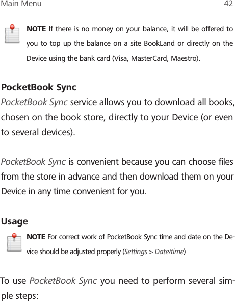 Main Menu  42 NOTE If there is no money on your balance, it will be offered to you to top up the balance on a site BookLand or directly on the Device using the bank card (Visa, MasterCard, Maestro).PocketBook SyncPocketBook Sync service allows you to download all books, chosen on the book store, directly to your Device (or even to several devices).PocketBook Sync is convenient because you can choose ﬁles from the store in advance and then download them on your Device in any time convenient for you.UsageNOTE For correct work of PocketBook Sync time and date on the De-vice should be adjusted properly (Settings > Date/time)To use PocketBook Sync you need to perform several sim-ple steps: