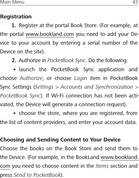 Main Menu  43 Registration1.  Register at the portal Book Store. (For example, at the portal www.bookland.com you need to add your De-vice to your account by entering a serial number of the Device on the site).2.  Authorize in PocketBook Sync. Do the following:&bull; launch the PocketBook Sync application and choose  Authorize, or choose Login item in PocketBook Sync Settings (Settings > Accounts and Synchronization > PocketBook Sync). If Wi-Fi connection has not been acti-vated, the Device will generate a connection request).&bull; choose the store, where you are registered, from the list of content providers, and enter your account data.Choosing and Sending Content to Your DeviceChoose the books on the Book Store and send them to the Device. (For example, in the BookLand www.bookland.com you need to choose content in the Items section and press Send to PocketBook).