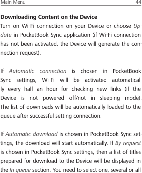 Main Menu  44 Downloading Content on the DeviceTurn on Wi-Fi connection on your Device or choose Up-date in PocketBook Sync application (if Wi-Fi connection has not been activated, the Device will generate the con-nection request).If  Automatic connection is chosen in PocketBook Sync settings, Wi-Fi will be activated automatical-ly every half an hour for checking new links (if the Device is not powered off/not in sleeping mode). The list of downloads will be automatically loaded to the queue after successful setting connection.If Automatic download is chosen in PocketBook Sync set-tings, the download will start automatically. If By request is chosen in PocketBook Sync settings, then a list of titles prepared for download to the Device will be displayed in the In queue section. You need to select one, several or all 