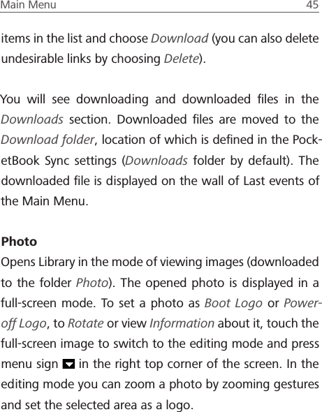 Main Menu  45 items in the list and choose Download (you can also delete undesirable links by choosing Delete).You will see downloading and downloaded ﬁles in the Downloads section. Downloaded ﬁles are moved to the Download folder, location of which is deﬁned in the Pock-etBook Sync settings (Downloads folder by default). The downloaded ﬁle is displayed on the wall of Last events of the Main Menu.PhotoOpens Library in the mode of viewing images (downloaded to the folder Photo). The opened photo is displayed in a full-screen mode. To set a photo as Boot Logo or Power-off Logo, to Rotate or view Information about it, touch the full-screen image to switch to the editing mode and press menu sign   in the right top corner of the screen. In the editing mode you can zoom a photo by zooming gestures and set the selected area as a logo.